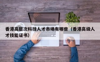 香港高层次科技人才市场有哪些（香港高级人才技能证书）