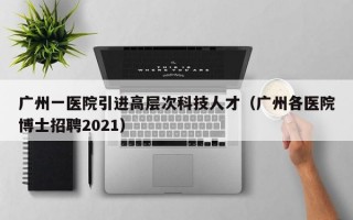 广州一医院引进高层次科技人才（广州各医院博士招聘2021）