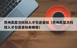 苏州高层次科技人才引进目标（苏州高层次科技人才引进目标有哪些）
