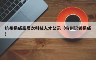 杭州杨威高层次科技人才公示（杭州记者杨威）