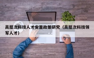 高层次科技人才安置政策研究（高层次科技领军人才）