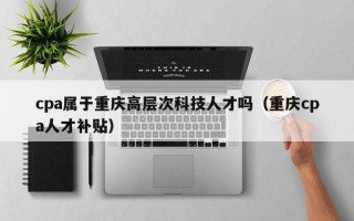 cpa属于重庆高层次科技人才吗（重庆cpa人才补贴）