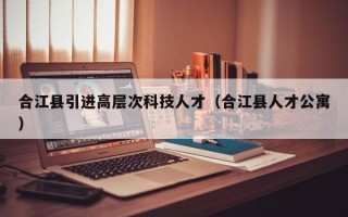 合江县引进高层次科技人才（合江县人才公寓）