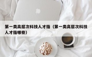 第一类高层次科技人才指（第一类高层次科技人才指哪些）