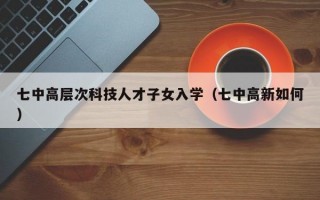 七中高层次科技人才子女入学（七中高新如何）