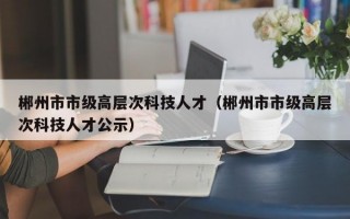 郴州市市级高层次科技人才（郴州市市级高层次科技人才公示）