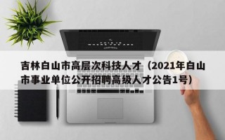 吉林白山市高层次科技人才（2021年白山市事业单位公开招聘高级人才公告1号）