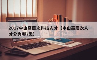 2017中山高层次科技人才（中山高层次人才分为哪7类）