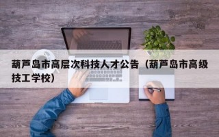 葫芦岛市高层次科技人才公告（葫芦岛市高级技工学校）