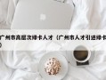广州市高层次绿卡人才（广州市人才引进绿卡）