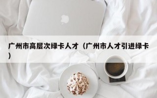 广州市高层次绿卡人才（广州市人才引进绿卡）