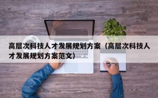 高层次科技人才发展规划方案（高层次科技人才发展规划方案范文）