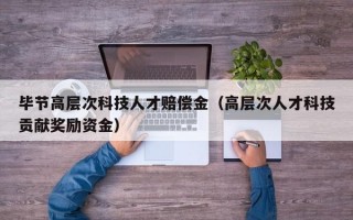 毕节高层次科技人才赔偿金（高层次人才科技贡献奖励资金）