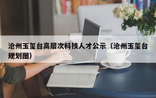 沧州玉玺台高层次科技人才公示（沧州玉玺台规划图）