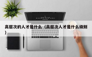 高层次的人才是什么（高层次人才是什么级别）