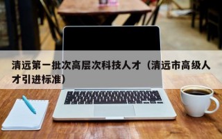清远第一批次高层次科技人才（清远市高级人才引进标准）
