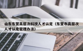 山东东营高层次科技人才认定（东营市高层次人才认定管理办法）