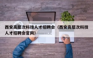 西安高层次科技人才招聘会（西安高层次科技人才招聘会官网）