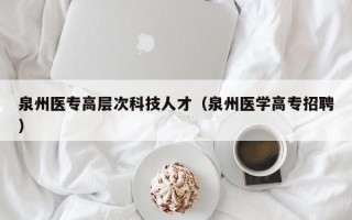 泉州医专高层次科技人才（泉州医学高专招聘）