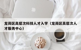 龙岗区高层次科技人才入学（龙岗区高层次人才服务中心）