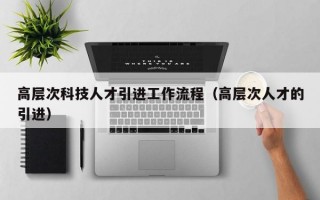 高层次科技人才引进工作流程（高层次人才的引进）