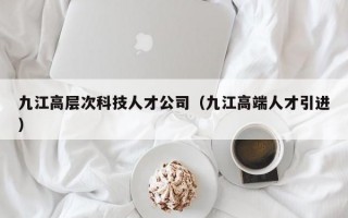 九江高层次科技人才公司（九江高端人才引进）