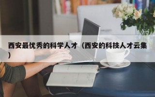 西安最优秀的科学人才（西安的科技人才云集）