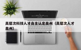 高层次科技人才自主认定泉州（高层次人才 泉州）