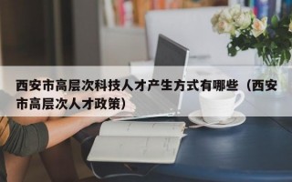 西安市高层次科技人才产生方式有哪些（西安市高层次人才政策）
