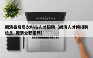 闽清县高层次科技人才招聘（闽清人才网招聘信息_闽清全职招聘）