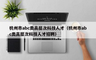 杭州市abc类高层次科技人才（杭州市abc类高层次科技人才招聘）