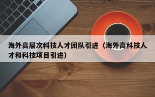 海外高层次科技人才团队引进（海外高科技人才和科技项目引进）