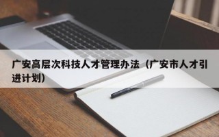 广安高层次科技人才管理办法（广安市人才引进计划）