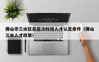 佛山市三水区高层次科技人才认定条件（佛山三水人才政策）