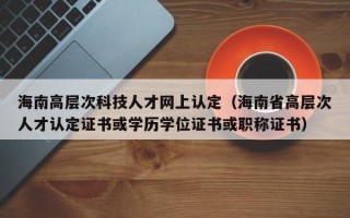 海南高层次科技人才网上认定（海南省高层次人才认定证书或学历学位证书或职称证书）