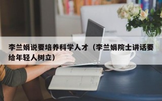 李兰娟说要培养科学人才（李兰娟院士讲话要给年轻人树立）