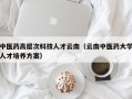 中医药高层次科技人才云南（云南中医药大学人才培养方案）
