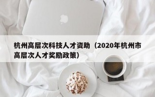 杭州高层次科技人才资助（2020年杭州市高层次人才奖励政策）