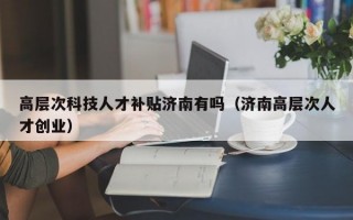 高层次科技人才补贴济南有吗（济南高层次人才创业）