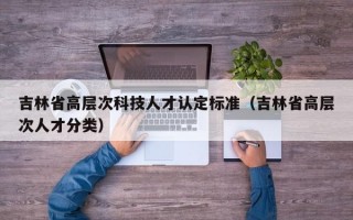 吉林省高层次科技人才认定标准（吉林省高层次人才分类）