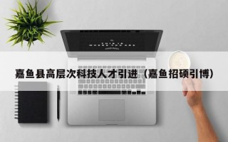 嘉鱼县高层次科技人才引进（嘉鱼招硕引博）