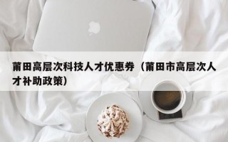 莆田高层次科技人才优惠券（莆田市高层次人才补助政策）