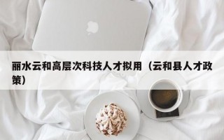 丽水云和高层次科技人才拟用（云和县人才政策）