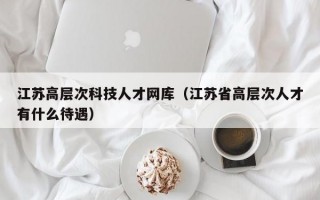 江苏高层次科技人才网库（江苏省高层次人才有什么待遇）
