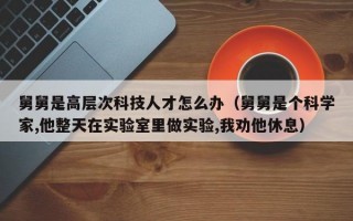 舅舅是高层次科技人才怎么办（舅舅是个科学家,他整天在实验室里做实验,我劝他休息）