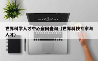 世界科学人才中心官网查询（世界科技专家与人才）