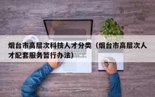 烟台市高层次科技人才分类（烟台市高层次人才配套服务暂行办法）