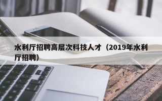 水利厅招聘高层次科技人才（2019年水利厅招聘）