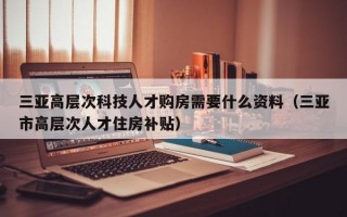 三亚高层次科技人才购房需要什么资料（三亚市高层次人才住房补贴）