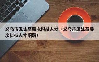 义乌市卫生高层次科技人才（义乌市卫生高层次科技人才招聘）